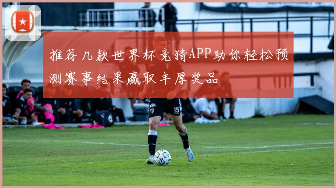 推荐几款世界杯竞猜APP助你轻松预测赛事结果赢取丰厚奖品