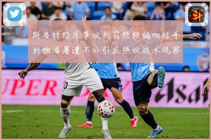 斯洛特怒斥争议判罚频频偏向对手利物浦屡遭不公引发热议战术观察