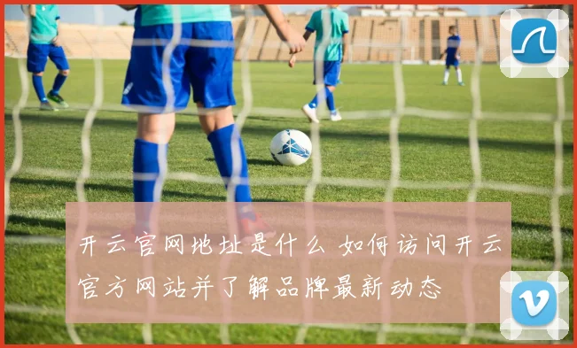 开云官网地址是什么 如何访问开云官方网站并了解品牌最新动态