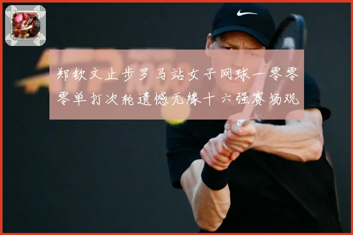 郑钦文止步罗马站女子网球一零零零单打次轮遗憾无缘十六强赛场观察