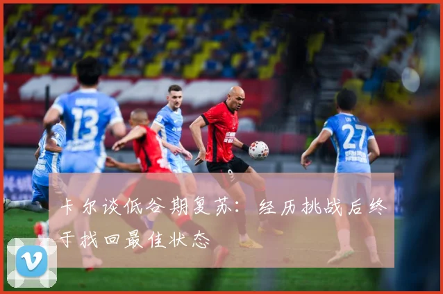 卡尔谈低谷期复苏：经历挑战后终于找回最佳状态