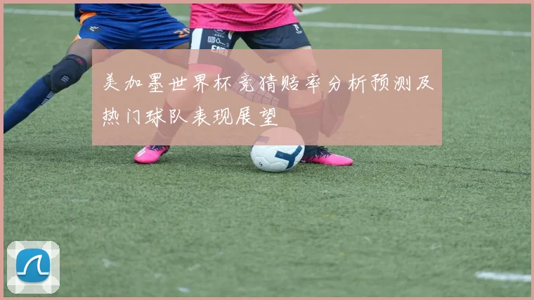 美加墨世界杯竞猜赔率分析预测及热门球队表现展望