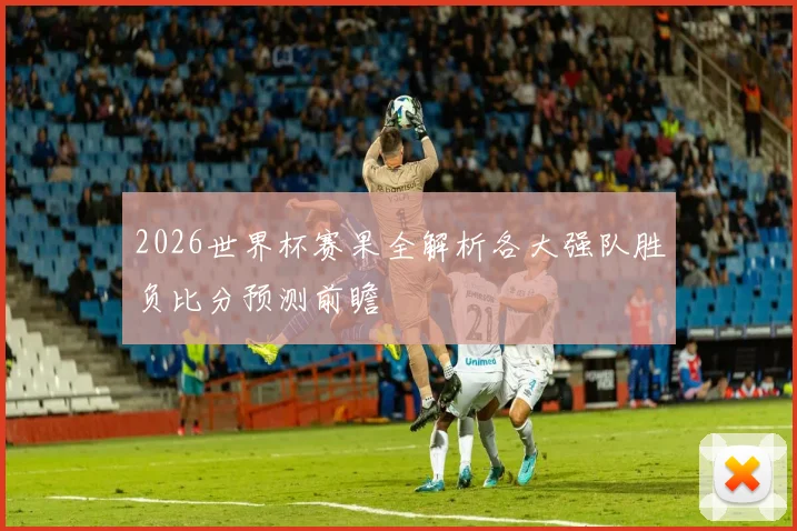 2026世界杯赛果全解析各大强队胜负比分预测前瞻