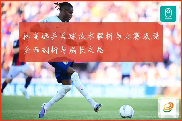 林高远乒乓球技术解析与比赛表现全面剖析与成长之路