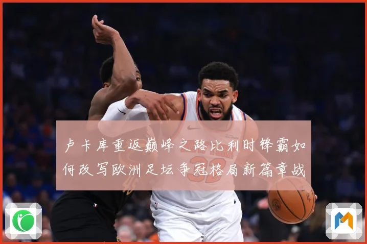 卢卡库重返巅峰之路比利时锋霸如何改写欧洲足坛争冠格局新篇章战术观察
