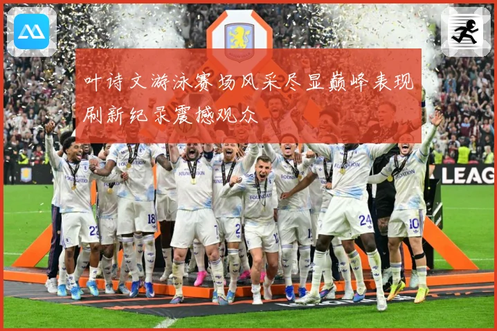 叶诗文游泳赛场风采尽显巅峰表现刷新纪录震撼观众