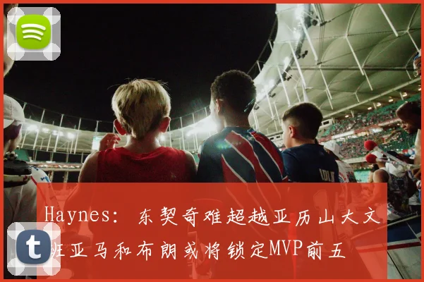 Haynes：东契奇难超越亚历山大文班亚马和布朗或将锁定MVP前五