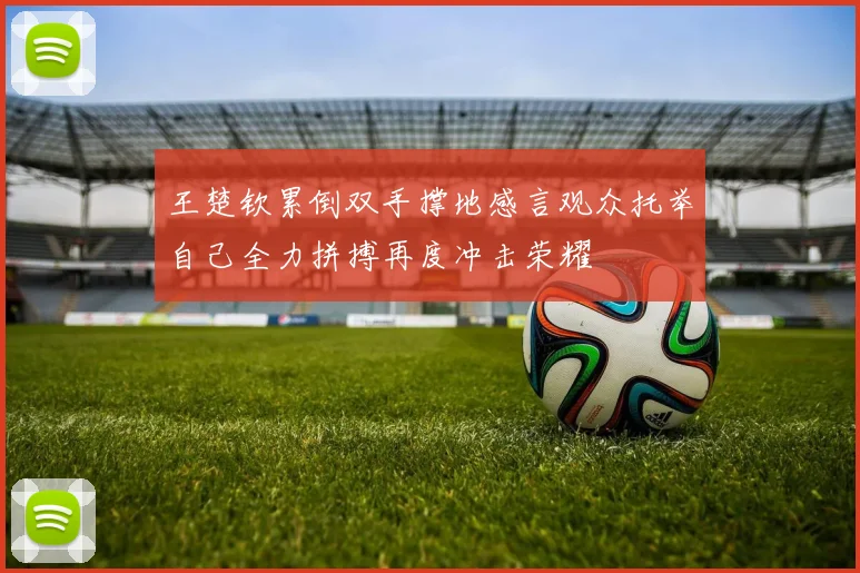 王楚钦累倒双手撑地感言观众托举自己全力拼搏再度冲击荣耀