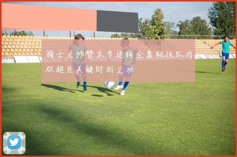骑士主帅赞末节逆转全靠韧性队内双超巨关键时刻立功