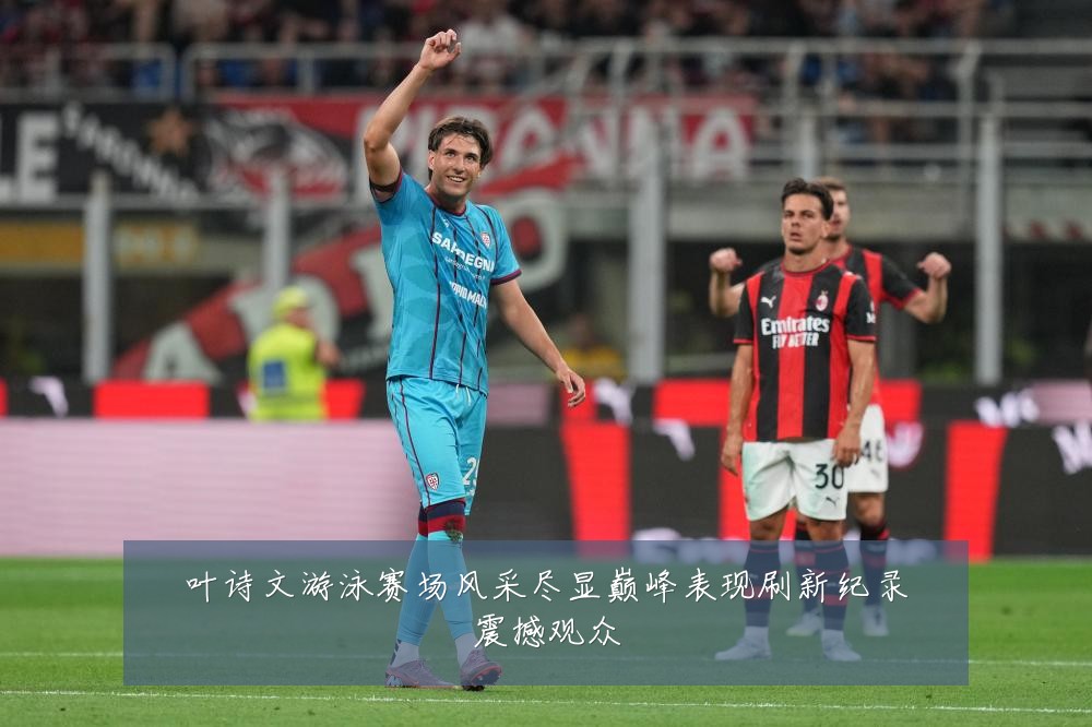 叶诗文游泳赛场风采尽显巅峰表现刷新纪录震撼观众